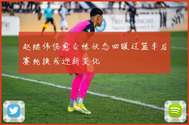 赵继伟伤愈合练状态回暖辽篮季后赛轮换或迎新变化