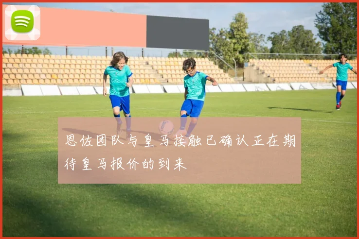 恩佐团队与皇马接触已确认正在期待皇马报价的到来