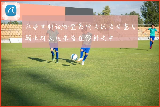 范弗里特谈哈登影响力认为活塞与骑士对决结果皆在预料之中