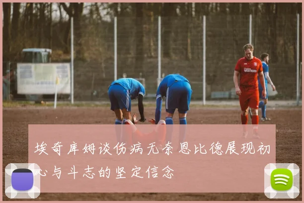 埃奇库姆谈伤病无奈恩比德展现初心与斗志的坚定信念