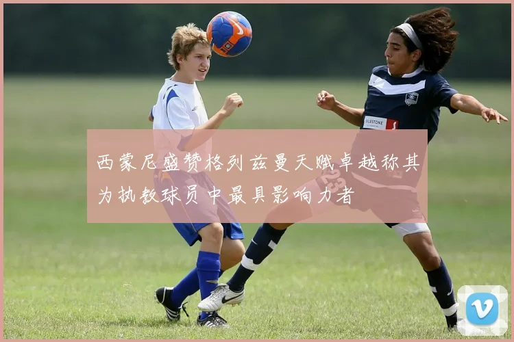 西蒙尼盛赞格列兹曼天赋卓越称其为执教球员中最具影响力者