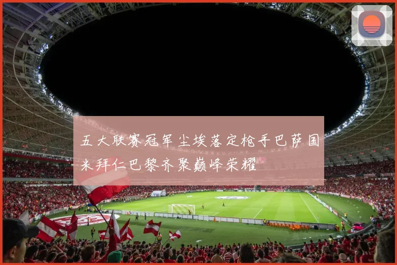 五大联赛冠军尘埃落定枪手巴萨国米拜仁巴黎齐聚巅峰荣耀