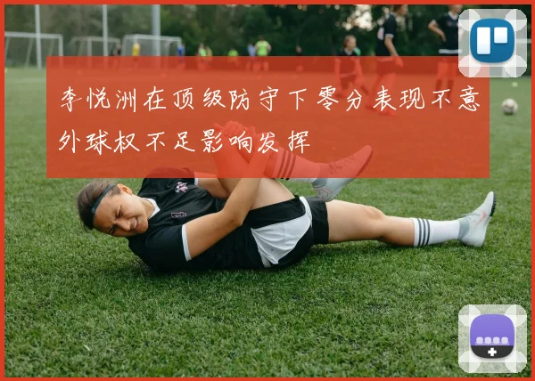 李悦洲在顶级防守下零分表现不意外球权不足影响发挥