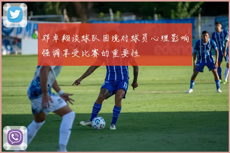 邓卓翔谈球队困境对球员心理影响强调享受比赛的重要性