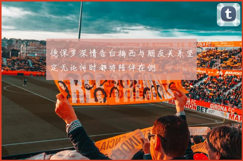 德保罗深情告白梅西与朋友关系坚定无论何时都将陪伴在侧