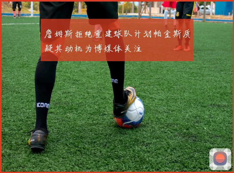 詹姆斯拒绝重建球队计划帕金斯质疑其动机为博媒体关注