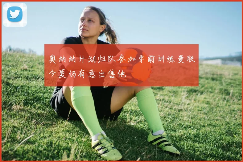 奥纳纳计划归队参加季前训练曼联今夏仍有意出售他