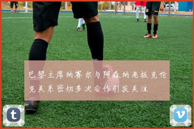 巴黎主席纳赛尔与阿森纳老板克伦克关系密切多次合作引发关注